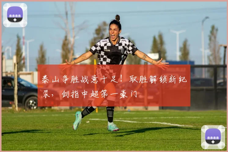 泰山争胜战意十足!取胜解锁新纪录,剑指中超第一豪门