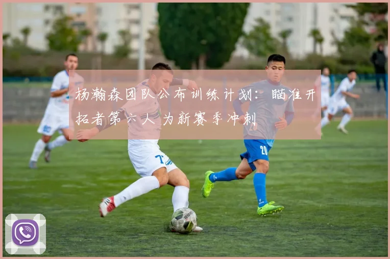 杨瀚森团队公布训练计划:瞄准开拓者第六人 为新赛季冲刺